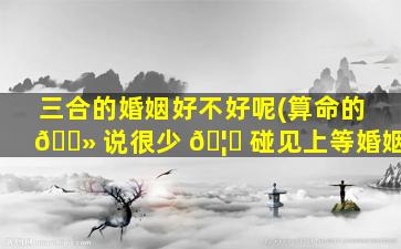 三合的婚姻好不好呢(算命的 🌻 说很少 🦟 碰见上等婚姻)